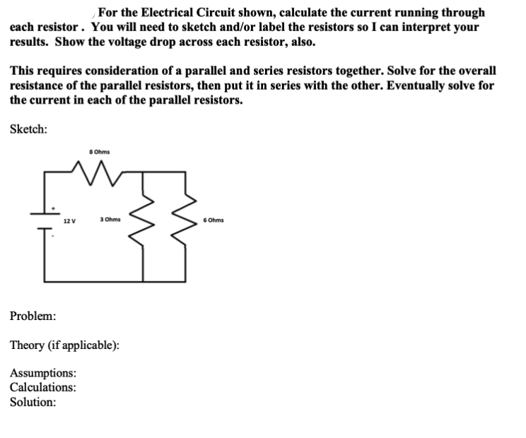 For the Electrical Circuit shown, calculate the current running through
each resistor . You will need to sketch and/or label the resistors so I can interpret your
results. Show the voltage drop across each resistor, also.
This requires consideration of a parallel and series resistors together. Solve for the overall
resistance of the parallel resistors, then put it in series with the other. Eventually solve for
the current in each of the parallel resistors.
Sketch:
S Ohms
3 Ohms
6 Ohms
12 V
