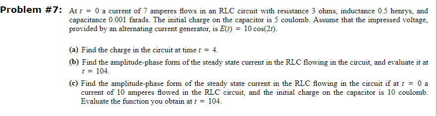 Problem #7: At t = 0 a current of 7 amperes flows in an RLC circuit with resistance 3 ohms, inductance 0.5 henrys, and
capacitance 0.001 farads. The initial charge on the capacitor is 5 coulomb. Assume that the impressed voltage,
provided by an alternating current generator, is E(t) = 10 cos(2r).
(a) Find the charge in the circuit at time t = 4.
(b) Find the amplitude-phase form of the steady state current in the RLC flowing in the circuit, and evaluate it at
t = 104.
(c) Find the amplitude-phase form of the steady state current in the RLC flowing in the circuit if at t = 0 a
current of 10 amperes flowed in the RLC circuit, and the initial charge on the capacitor is 10 coulomb.
Evaluate the function you obtain at t = 104.
