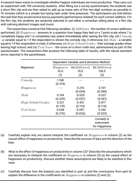 A research team wants to investigate whether happier individuals are more productive. They carry out
an experiment with 700 university students. After filling out a survey questionnaire, the students see
a short film clip and are then asked to add up as many sets of five two-digit numbers as possible in
10 minutes (which is a simple but taxing task under time pressure). The participants are told before
the task that they would receive bonus payments (performance-related) for each correct addition. For
the film clip, the students are randomly selected to see either a comedian telling jokes or a film clip
with calming abstract images and music.
The researchers construct the following variables: (i) Additions - the number of correct additions
performed; (ii) Happiness - answers to a question how happy they feel on a 7-point scale where 7 is
completely happy and 1 is completely sad, asked immediately after seeing the film clip; (i) Comedy
-a variable equal to 1 if the respondent is shown the comedy clip, O otherwise; (iv) Male - a variable
equal to 1if the respondent is male, 0 otherwise; (v) High School Grades- their average grades when
leaving high school; and (vi) Test Score - the score on a short math test, administered as part of the
questionnaire. The researchers then produce the following table of results, with the robust standard
errors reported in the parentheses.
Dependent Variable and Estimation Method
Regressor
Happiness In(Additions) In(Additionms)
OLS
OLS
2SLS
(1)
(2)
(3)
Comedy
1.168
...
(0.374)
Наррiness
0.216
0.101
...
(0.034)
(0.040)
-0.027
(0.061)
Male
0.154
-0.055
(0.229)
(0.057)
High School Grades
0.321
0.431
0.477
(0.119)
(0.113)
(0.114)
0.100
(0.023)
Test Score
0.038
0.097
(0.276)
(0.026)
Comedy is
instrument
for Happiness
(a) Carefully explain why we cannot interpret the coefficient on Happiness in column (2) as the
causal effect of happiness on productivity. Describe the sources of bias and the direction of the
bias.
(b) What is the effect of happiness on productivity in column (3)? Describe the assumptions which
are necessary to interpret the coefficient on Happiness in column (3) as the causal effect of
happiness on productivity. Discuss whether these assumptions are likely to be satisfied in this
case.
(c) Carefully discuss how the bias(es) you identified in part a) and the conclusions from part b)
explain the difference in the coefficients on Happiness in columns (2) and (3).
