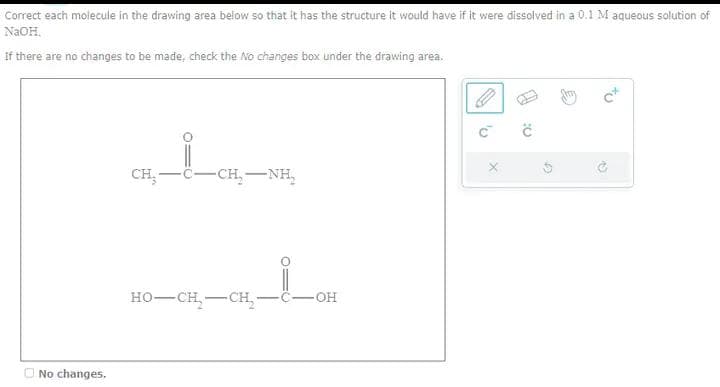 Correct each molecule in the drawing area below so that it has the structure it would have if it were dissolved in a 0.1 M aqueous solution of
NaOH.
If there are no changes to be made, check the No changes box under the drawing area.
No changes.
CH_i_CH-NR.
CH₂-C- -CH NH
HO–CH—CH
O
-OH
C™
X
Ć