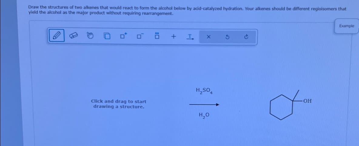 Draw the structures of two alkenes that would react to form the alcohol below by acid-catalyzed hydration. Your alkenes should be different regioisomers that
yield the alcohol as the major product without requiring rearrangement.
+
T
G X
H₂SO
Click and drag to start
OH
drawing a structure.
H₂O
Example