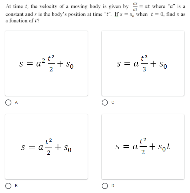 ds
At time t, the velocity of a moving body is given by
at where "a" is a
dt
constant and s is the body's position at time "t". If s = s, when t = 0, find s as
a function of t?
2 t2
t3
a²+ So
+ So
3
S =
S = a
-
2
O A
t2
s = a-+sSo
= a+ Sot
+ sot
|
2
B.
