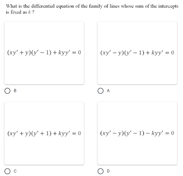 What is the differential equation of the family of lines whose sum of the intercepts
is fixed as k ?
(xy' + y)(y' – 1) + kyy' = 0
(ху' — у)(у' - 1) + kуy' %3D0
O A
В
(xy' + y)(y' + 1) + kyy' = 0
(ху' — у) (у' — 1) — kуy' %3D 0
