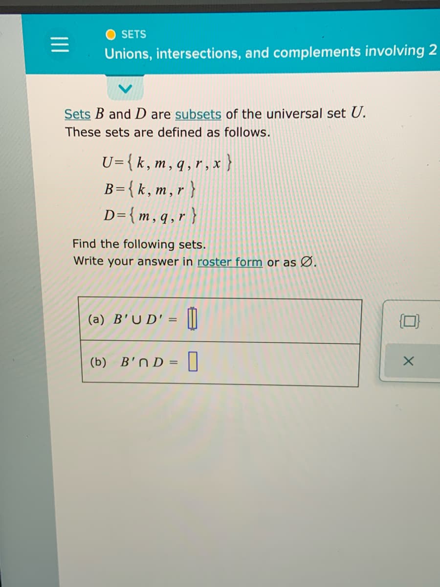 SETS
Unions, intersections, and complements involving 2
Sets B and D are subsets of the universal set U.
These sets are defined as follows.
U={k,m, q,r, x }
B={k,m,r}
D={m, q, r }
Find the following sets.
Write your answer in roster form or as Ø.
(a) B'U D' = |||
(b) B'N D =||
II
