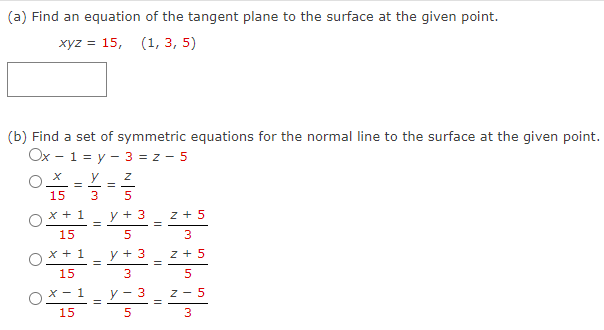 (a) Find an equation of the tangent plane to the surface at the given point.
xyz = 15, (1, 3, 5)
(b) Find a set of symmetric equations for the normal line to the surface at the given point.
Ox - 1 = y - 3 = z-5
=
15
x + 1
15
x + 1
15
x-1
15
y
3
||
=
=
=
Nin +
5
y + 3
5
y + 3
3
y-3
5
=
=
z +5
3
Z + 5
5
Z-5
3