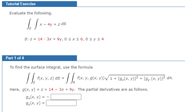 Tutorial Exercise
Evaluate the following.
√ √x -
x - 4y + z ds
S: z = 14 - 3x +9y, 0 ≤ x ≤ 6,0 ≤ y ≤ 4
Part 1 of 4
To find the surface integral, use the formula
[[
f(x, y, z) ds =
Here, g(x, y) = z = 14
9x(x, y) =
=
gy(x, y) =
= SS₁₂ f(x, y, g(x, y)) √ 1 + [gx(x, y)]² + [gy (x, y)]² da.
9y. The partial derivatives are as follows.
-
3x