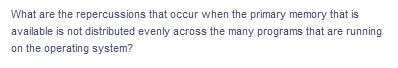 What are the repercussions that occur when the primary memory that is
available is not distributed evenly across the many programs that are running
on the operating system?