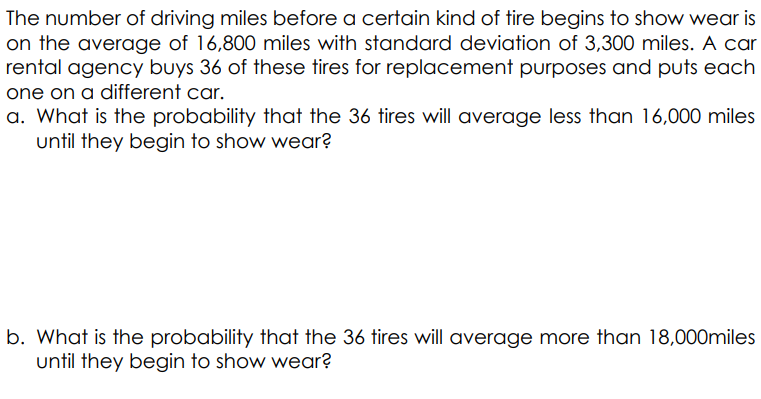 The number of driving miles before a certain kind of tire begins to show wear is
on the average of 16,800 miles with standard deviation of 3,300 miles. A car
rental agency buys 36 of these tires for replacement purposes and puts each
one on a different car.
a. What is the probability that the 36 tires will average less than 16,000 miles
until they begin to show wear?
b. What is the probability that the 36 tires will average more than 18,000miles
until they begin to show wear?
