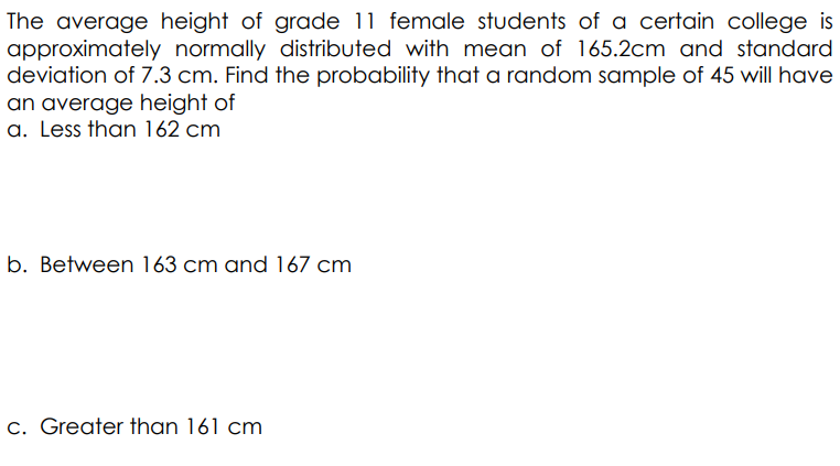 The average height of grade 11 female students of a certain college is
approximately normally distributed with mean of 165.2cm and standard
deviation of 7.3 cm. Find the probability that a random sample of 45 will have
an average height of
a. Less than 162 cm
b. Between 163 cm and 167 cm
c. Greater than 161 cm
