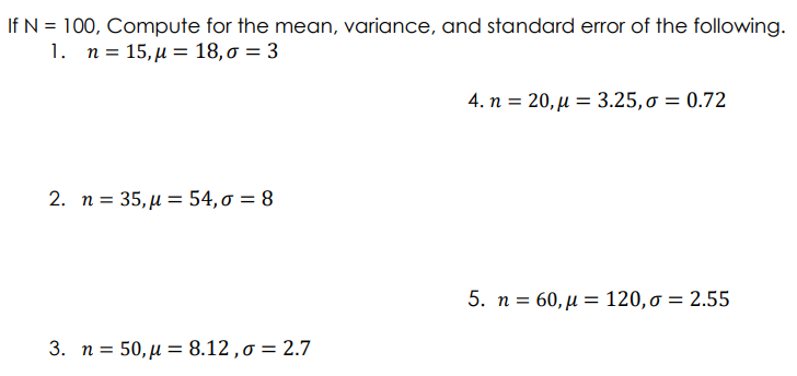 If N = 100, Compute for the mean, variance, and standard error of the following.
1. n- 15 μ = 18, σ = 3
4. n = 20, µ = 3.25,o = 0.72
2. n= 35 μ = 54, σ 8
5. n- 60, μ = 120, σ = 2.55
3. n = 50,µ = 8.12,0 = 2.7
