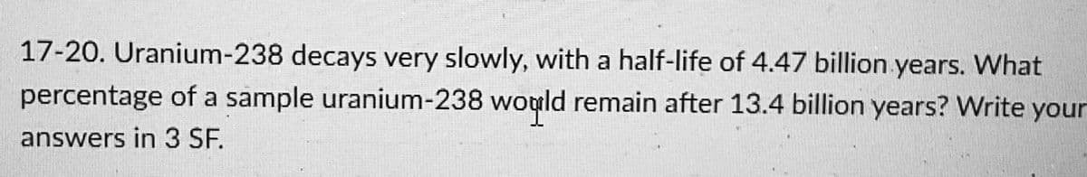 17-20. Uranium-238 decays very slowly, with a half-life of 4.47 billion years. What
percentage of a sample uranium-238 wogld remain after 13.4 billion years? Write your
answers in 3 SF.
