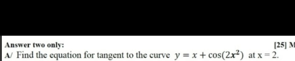 Answer two only:
[25] M
A/ Find the equation for tangent to the curve y = x + cos(2x²) at x = 2.
