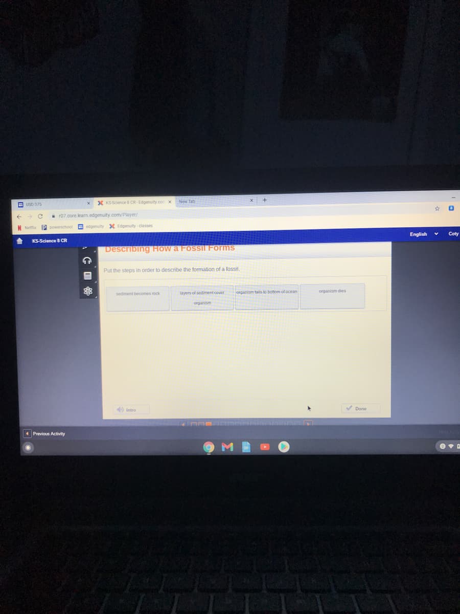 New Tah
O USD 375
X KS Science 8 CR-Edgenuity.con x
i r07.core.learn.edgenuity.com/Player/
N Netfix 2 powerschool a edgenuity X Edgenuity - classes
English
Coty
KS-Science B CR
Describing How a Fossil Forms
Put the steps in order to describe the formation of a fossil.
layers of sediment cover
organism talls to bottom of ocean
organism dies
sediment becomes rock
organism
O Intro
V Done
1 Previous Activity
