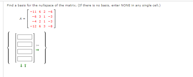 Find a basis for the nullspace of the matrix. (If there is no basis, enter NONE in any single cell.)
-11 6 2 -6
-6 3 1 -3
A =
-4 2 1 -3
-12 6 3 -8
