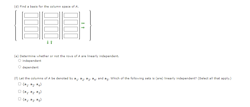 (d) Find a basis for the column space of A.
(e) Determine whether or not the rows of A are linearly independent.
O independent
dependent
(f) Let the columns of A be denoted by a,,
and as. Which of the following sets is (are) linearly independent? (Select all that apply.)
O {a,, az a4}
1'
O {az, az, az)
{a,, az, ag}
