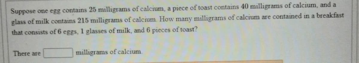 Suppose one egg contains 25 milligrams of calcium, a piece of toast contains 40 milligrams of calcium, and a
glass of milk contains 215 milligrams of calcium. How many milligrams of calcium are contained in a breakfast
that consists of 6 eggs, 1 glasses of milk, and 6 pieces of toast?
There are
milligrams of calcium.
