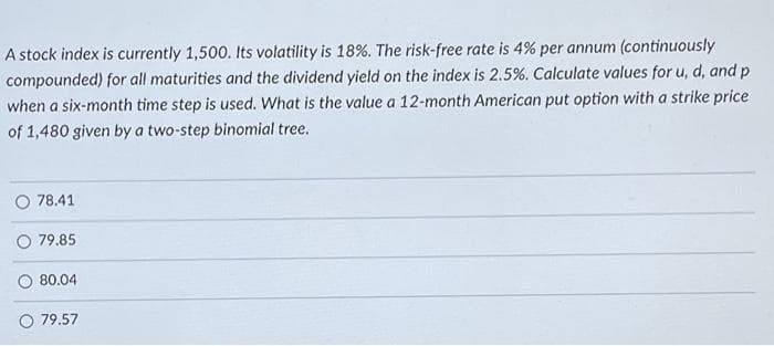 A stock index is currently 1,500. Its volatility is 18%. The risk-free rate is 4% per annum (continuously
compounded) for all maturities and the dividend yield on the index is 2.5%. Calculate values for u, d, and p
when a six-month time step is used. What is the value a 12-month American put option with a strike price
of 1,480 given by a two-step binomial tree.
78.41
O 79.85
80.04
79.57