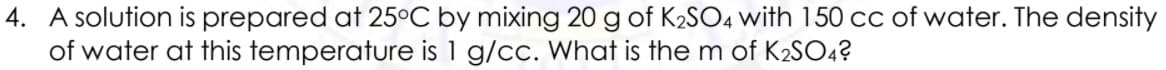 4. A solution is prepared at 25°C by mixing 20 g of K2SO4 with 150 cc of water. The density
of water at this temperature is 1 g/cc. What is the m of K2SO4?
