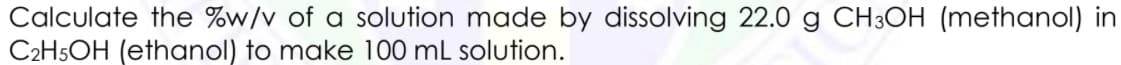 Calculate the %w/v of a solution made by dissolving 22.0 g CH3OH (methanol) in
C2H5OH (ethanol) to make 100 mL solution.
