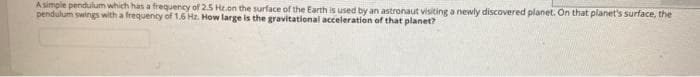 Asimple pendulum which has a frequency of 2.5 Hz.on the surface of the Earth is used by an astronaut visiting a newly discovered planet. On that planet's surface, the
pendulum swings with a frequency of 1.6 Hz. How large is the gravitational acceleration of that planet?
