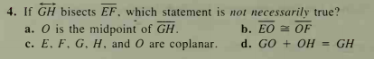 4. If GH bisects EF, which statement is not necessarily true?
a. O is the midpoint of GH.
с. Е. F. G. Н. and O are соplanar.
b. EO = OF
d. GO + OH = GH
