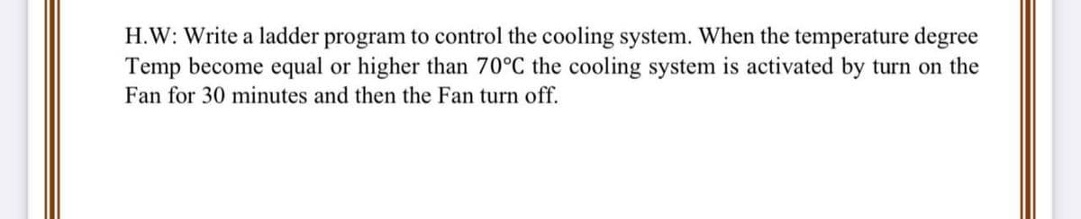 H.W: Write a ladder program to control the cooling system. When the temperature degree
Temp become equal or higher than 70°C the cooling system is activated by turn on the
Fan for 30 minutes and then the Fan turn off.