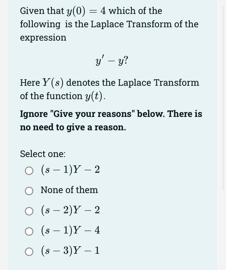 Given that y(0) = 4 which of the
following is the Laplace Transform of the
expression
y' - y?
Here Y(s) denotes the Laplace Transform
of the function y(t).
Ignore "Give your reasons" below. There is
no need to give a reason.
Select one:
(s - 1)Y - 2
O None of them
O (S-2)Y - 2
○ (s − 1)Y – 4
-
O (s-3)Y - 1