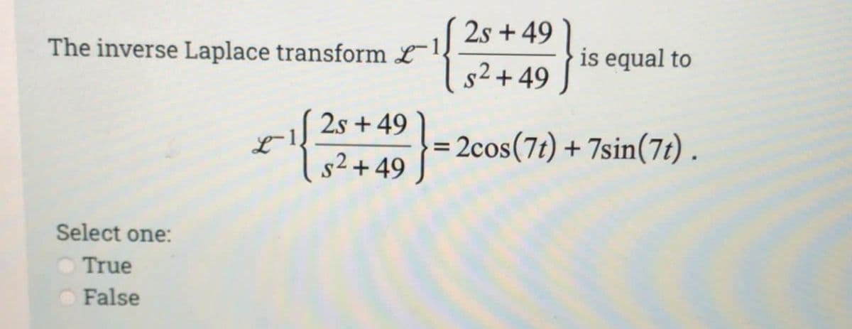 The inverse Laplace transform L
2s +49
s² +49
Select one:
True
False
* {}
49}.
=
2s +49
s²+49
is equal to
2cos (7t) + 7sin(7t).