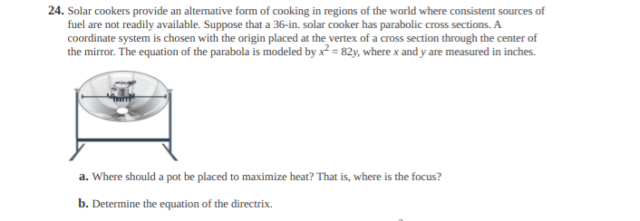 24. Solar cookers provide an alternative form of cooking in regions of the world where consistent sources of
fuel are not readily available. Suppose that a 36-in. solar cooker has parabolic cross sections. A
coordinate system is chosen with the origin placed at the vertex of a cross section through the center of
the mirror. The equation of the parabola is modeled by x = 82y, where x and y are measured in inches.
a. Where should a pot be placed to maximize heat? That is, where is the focus?
b. Determine the equation of the directrix.
