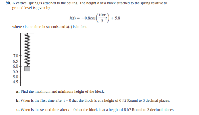 90. A vertical spring is attached to the ceiling. The height h of a block attached to the spring relative to
ground level is given by
h(1) = -0.8cos(
| + 5.8
where t is the time in seconds and h(t) is in feet.
7.0-
6.5
6.0-
5.5+
5.0+
4.5+
a. Find the maximum and minimum height of the block.
b. When is the first time after t= 0 that the block is at a height of 6 ft? Round to 3 decimal places.
c. When is the second time after t = 0 that the block is at a height of 6 ft? Round to 3 decimal places.
