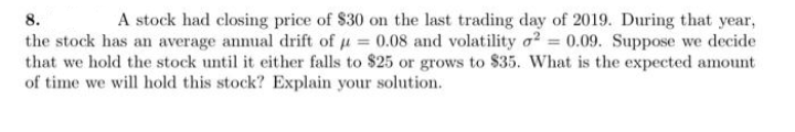 8.
A stock had closing price of $30 on the last trading day of 2019. During that year,
the stock has an average annual drift of u = 0.08 and volatility o2 0.09. Suppose we decide
that we hold the stock until it either falls to $25 or grows to $35. What is the expected amount
of time we will hold this stock? Explain your solution.
