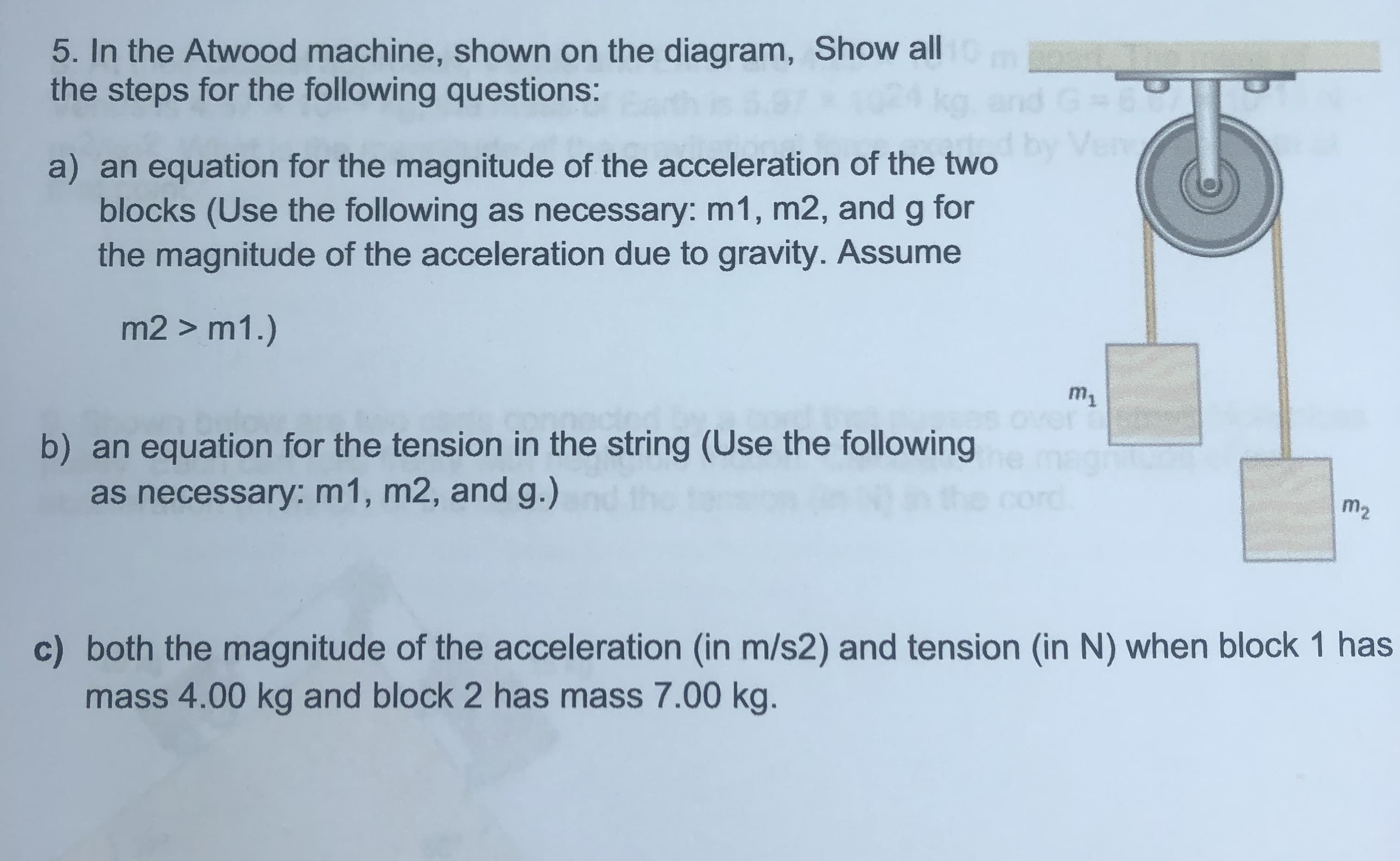 5. In the Atwood machine, shown on the diagram, Show all
the steps for the following questions:
a) an equation for the magnitude of the acceleration of the two
blocks (Use the following as necessary: m1, m2, and g for
the magnitude of the acceleration due to gravity. Assume
m2 > m1.)
m1
es over
b) an equation for the tension in the string (Use the following
as necessary: m1, m2, and g.)
cord
m2
c) both the magnitude of the acceleration (in m/s2) and tension (in N) when block 1 has
mass 4.00 kg and block 2 has mass 7.00 kg.
