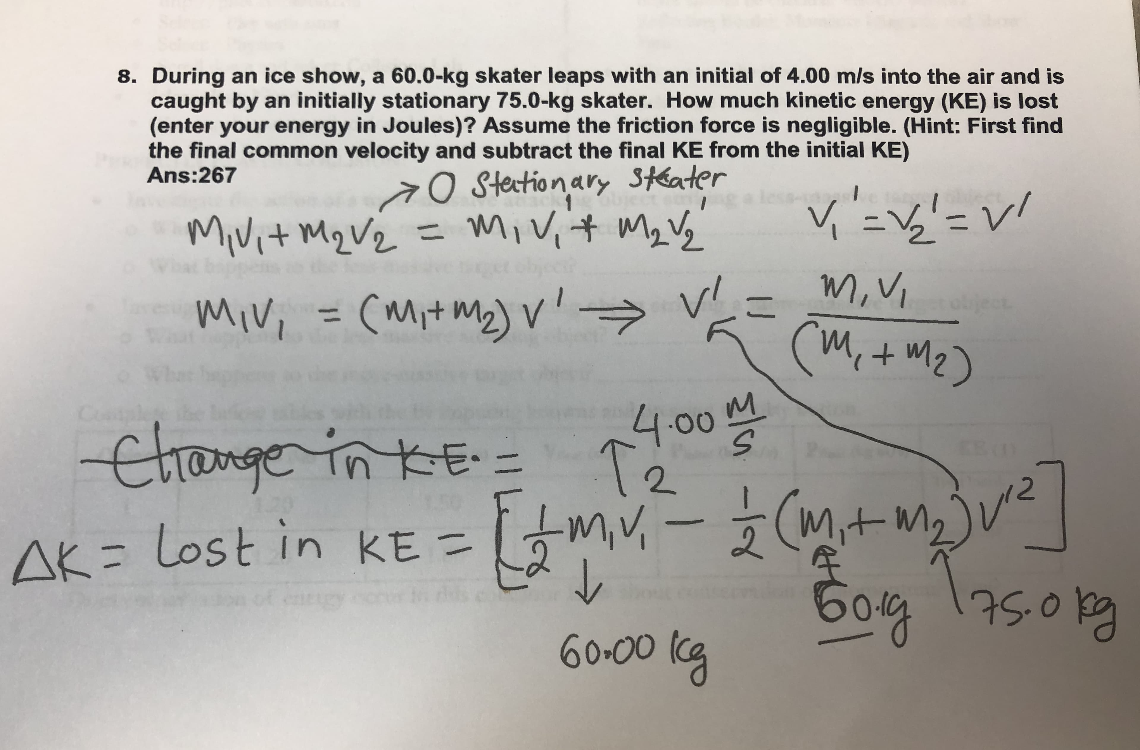 8. During an ice show, a 60.0-kg skater leaps with an initial of 4.00 m/s into the air and is
caught by an initially stationary 75.0-kg skater. How much kinetic energy (KE) is lost
(enter your energy in Joules)? Assume the friction force is negligible. (Hint: First find
the final common velocity and subtract the final KE from the initial KE)
Ans:267
O Stetionary Stéater
in
Mivit Mq Vz = Mivit Mz Vg
13D
object
m,V,
Miv, = (mit my) v'→
(Mit mz)
object
mivi
%3D
(Mi+m2)
Wh
м
4.00
T2
Contale
Change in KE =
miv,-(itmjue
miV,
AK= Lost in KE =
бод
75.0k
60-00 (cg
