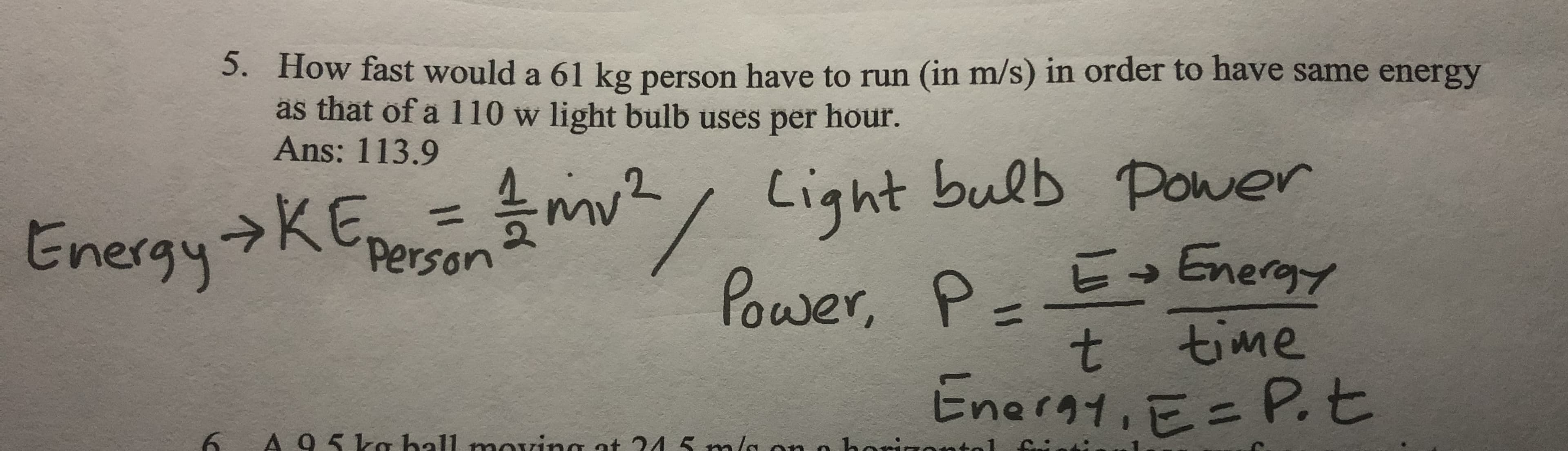 5. How fast would a 61 kg person have to run (in m/s) in order to have same energy
as that of a 110 w light bulb uses per hour.
Ans: 113.9
→KE=mv/ Light bulb Power
%3D
Energy->KE,
Person
Power, P- E Energy
t.
t time
Eneray, E= P.t
A95kg hall movzing at 245 m/a ono borizoatal Cin
poving ot 24
im/a onn borigental Ci
