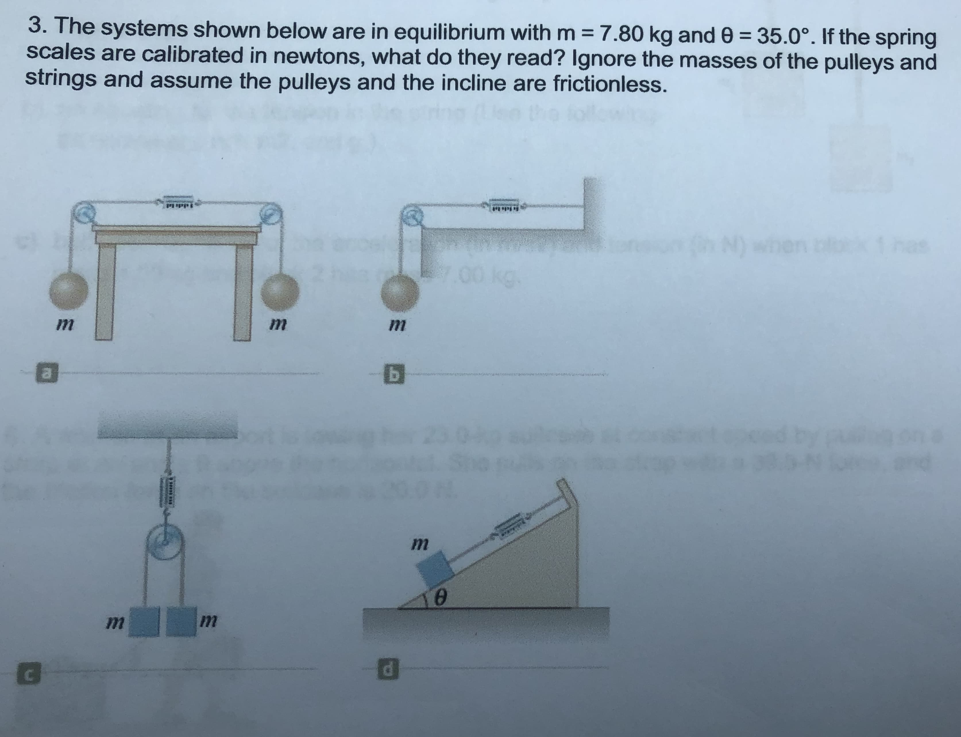 3. The systems shown below are in equilibrium with m = 7.80 kg and 0 = 35.0°. If the spring
scales are calibrated in newtons, what do they read? Ignore the masses of the pulleys and
strings and assume the pulleys and the incline are frictionless.
%3D
N) when
1 nas
.00 kg.
and
d.
