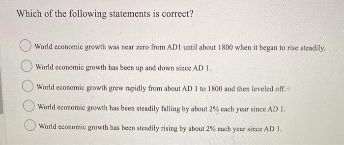 Which of the following statements is correct?
World economic growth was near zero from AD1 until about 1800 when it began to rise steadily.
World economic growth has been up and down since AD 1.
World economic growth grew rapidly from about AD 1 to 1800 and then leveled off.
World economic growth has been steadily falling by about 2% each year since AD 1.
World economic growth has been steadily rising by about 2% each year since AD 1.
