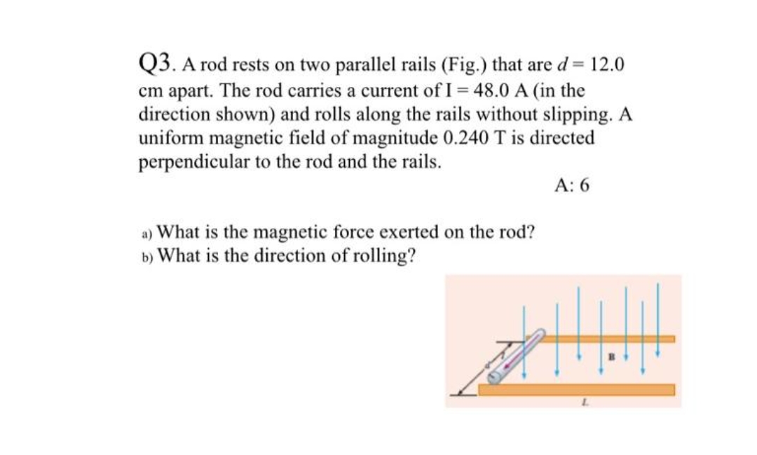 Q3. A rod rests on two parallel rails (Fig.) that are d = 12.0
cm apart. The rod carries a current of I= 48.0 A (in the
direction shown) and rolls along the rails without slipping. A
uniform magnetic field of magnitude 0.240 T is directed
perpendicular to the rod and the rails.
A: 6
a) What is the magnetic force exerted on the rod?
b) What is the direction of rolling?
!!!!