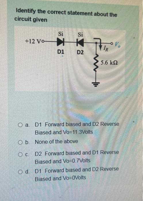 Identify the correct statement about the
circuit given
Si
Si
+12 Vo K
Vo
IR
D1
D2
5.6 ΚΩ
O a. D1 Forward biased and D2 Reverse
Biased and Vo=11.3Volts
O b. None of the above
O C.
D2 Forward biased and D1 Reverse
Biased and Vo=0.7Volts
O d. D1 Forward biased and D2 Reverse
Biased and Vo=0Volts
+