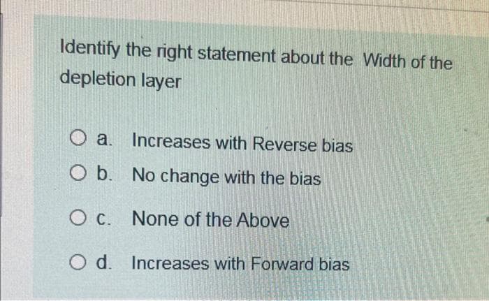 Identify the right statement about the width of the
depletion layer
O a. Increases with Reverse bias
O b. No change with the bias
O c.
None of the Above
O d. Increases with Forward bias
Exper