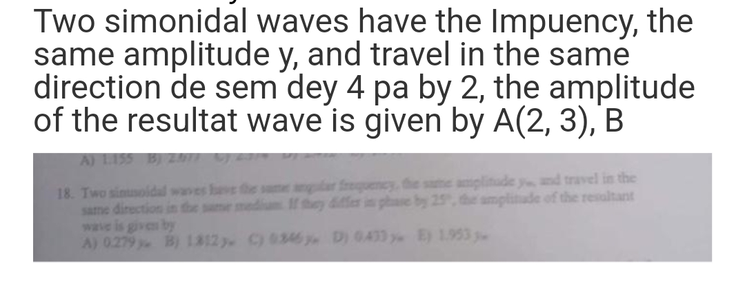 Two simonidal waves have the Impuency, the
same amplitude y, and travel in the same
direction de sem dey 4 pa by 2, the amplitude
of the resultat wave is given by A(2, 3), B
A) 1.155 B) 2017
18. Two sinusoidal waves have the same angular frequency, the same amplitude y, and travel in the
same direction in the same medium If they differ in phase by 25, the amplitude of the resultant
wave is given by
A) 0.279. B) 1812 C) 0346 D) 0.433 y E) 1.953