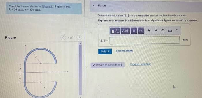 Consider the rod shown in (Eigure 1) Suppose that
h-90 mm, r = 130 mm
Figure
1 of 1
Part A
Determine the location (, ) of the centroid of the rod Neglect the rod's thickness.
Express your answers in millimeters to three significant figures separated by a comma
VAE Ivec
4
mm
Request Answer
Provide Feedback
Submit
< Return to Assignment