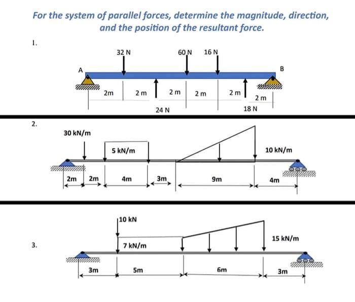 For the system of parallel forces, determine the magnitude, direction,
and the position of the resultant force.
1..
32 N
60_N 16 N
2 m
2 m
2.
3.
30 kN/m
2m
2m
3m
2m
2m
5 kN/m
4m
110 kN
7 kN/m
5m
2m
24 N
3m
9m
6m
2m
18 N
10 kN/m
4m
15 kN/m
3m