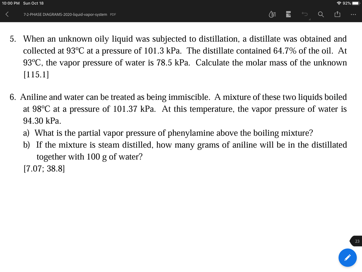 10:00 PM Sun Oct 18
* 92%
7-2-PHASE DIAGRAMS-2020-liquid-vapor-system PDF
5. When an unknown oily liquid was subjected to distillation, a distillate was obtained and
collected at 93°C at a pressure of 101.3 kPa. The distillate contained 64.7% of the oil. At
93°C, the vapor pressure of water is 78.5 kPa. Calculate the molar mass of the unknown
[115.1]
6. Aniline and water can be treated as being immiscible. A mixture of these two liquids boiled
at 98°C at a pressure of 101.37 kPa. At this temperature, the vapor pressure of water is
94.30 kPa.
a) What is the partial vapor pressure of phenylamine above the boiling mixture?
b) If the mixture is steam distilled, how many grams of aniline will be in the distillated
together with 100 g of water?
[7.07; 38.8]
23
