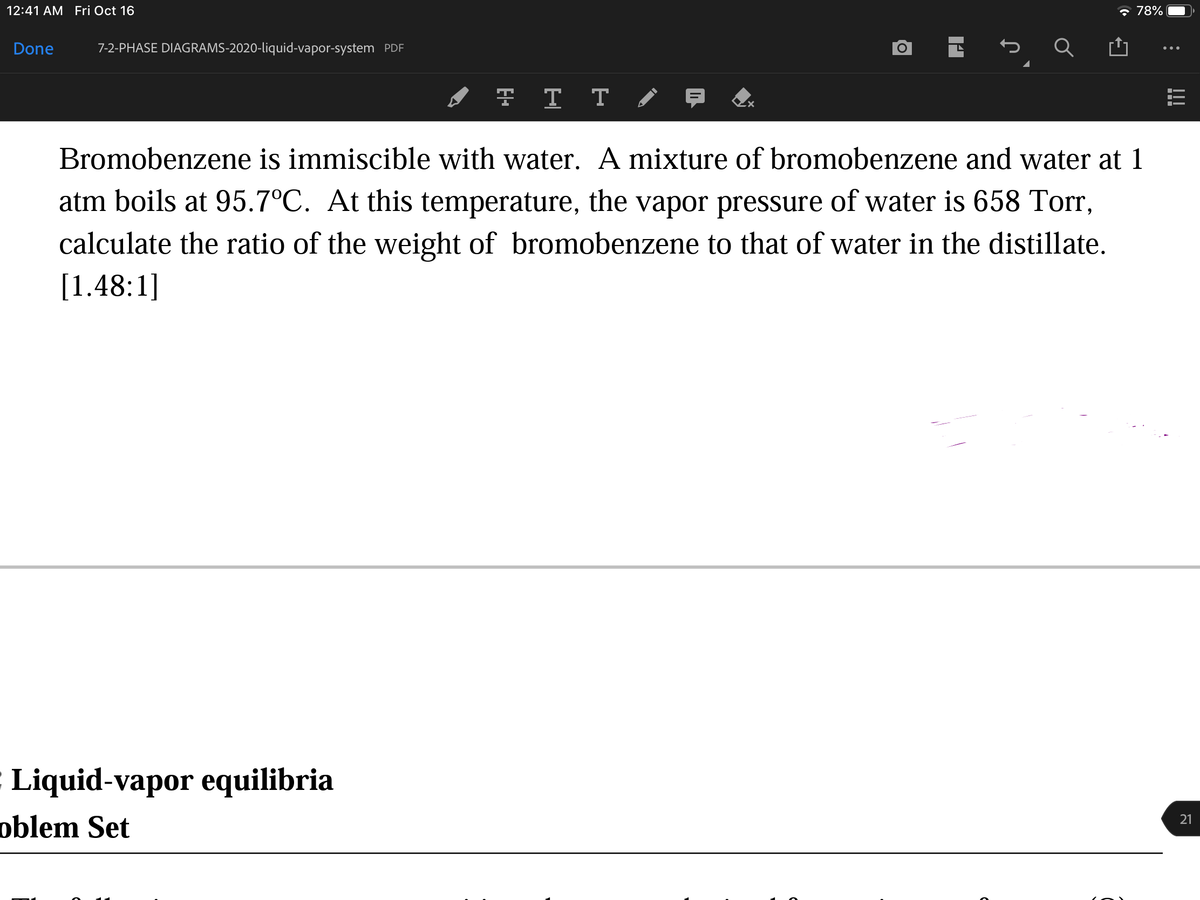 12:41 АМ Fri Oct 16
* 78%
Done
7-2-PHASE DIAGRAMS-2020-liquid-vapor-system PDF
F T T
Bromobenzene is immiscible with water. A mixture of bromobenzene and water at 1
atm boils at 95.7°C. At this temperature, the vapor pressure of water is 658 Torr,
calculate the ratio of the weight of bromobenzene to that of water in the distillate.
[1.48:1]
Liquid-vapor equilibria
oblem Set
21
!!
