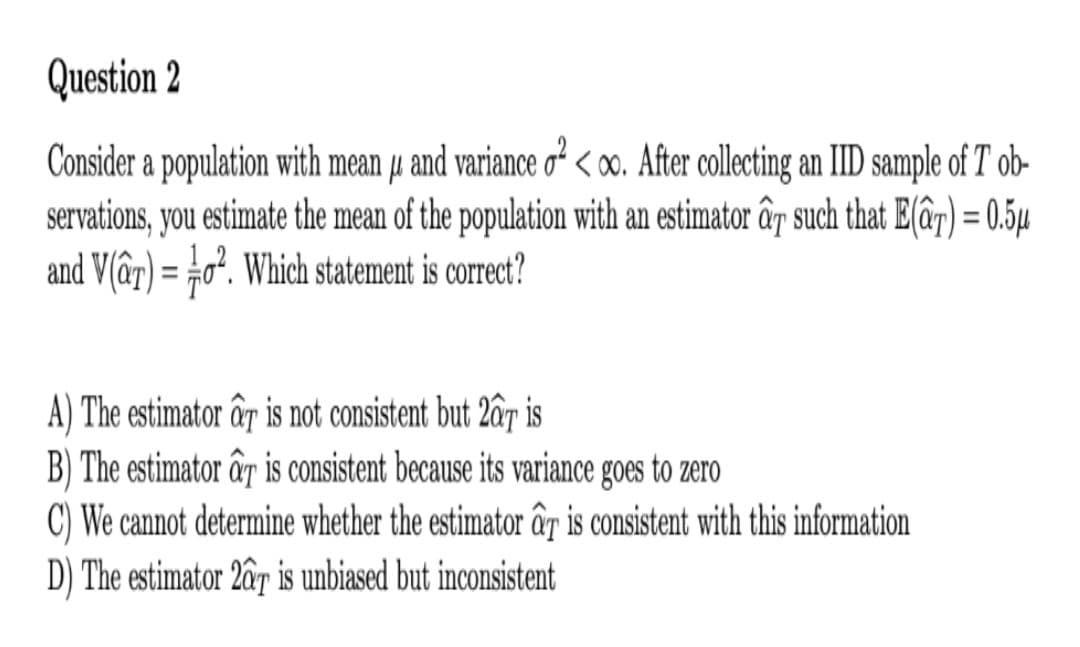 Question 2
Consider a population with mean u and variance o² < 00. After collecting an IID sample of T ob-
servations, you estimate the mean of the population with an estimator âg such that E(âr) = 0.5µ
and V(â7) = #o². Which statement is correct?
%3D
A) The estimator ấr is not consistent but 2âr is
B) The estimator ấr is consistent because its variance goes to zero
C) We cannot determine whether the estimator ấy is consistent with this information
D) The estimator 2âr is unbiased but inconsistent
