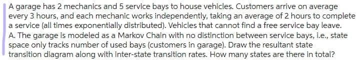 A garage has 2 mechanics and 5 service bays to house vehicles. Customers arrive on average
every 3 hours, and each mechanic works independently, taking an average of 2 hours to complete
a service (all times exponentially distributed). Vehicles that cannot find a free service bay leave.
A. The garage is modeled as a Markov Chain with no distinction between service bays, i.e., state
space only tracks number of used bays (customers in garage). Draw the resultant state
transition diagram along with inter-state transition rates. How many states are there in total?
