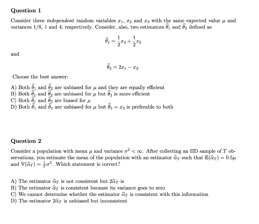 Question 1
Consider three independent random variables x1, x2 and x3 with the same expected value u and
variances 1/8, 1 and 4, respectively. Consider, also, two estimators 01 and 02 defined as
1
x3 +
x2
2
1
and
= 2x1 – x2.
Choose the best answer:
A) Both 01 and ô2
B) Both 0, and 02 are unbiased for u but 02 is more efficient
C) Both 01 and 02 are biased for u
D) Both 01 and 02 are unbiased for u but 03 = x2 is preferable to both
are unbiased for u and they are equally efficient
Question 2
Consider a population with mean u and variance o? < oo. After collecting an IID sample of T ob-
servations, you estimate the mean of the population with an estimator âr such that E(âT) = 0.5µ
and V(ât) = o². Which statement is correct?
A) The estimator aT is not consistent but 2âr is
B) The estimator âr is consistent because its variance goes to zero
C) We cannot determine whether the estimator âT is consistent with this information
D) The estimator 2âr is unbiased but inconsistent
