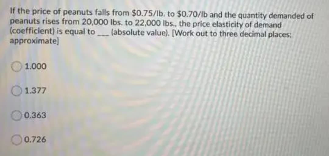 If the price of peanuts falls from $0.75/lb. to $0.70/lb and the quantity demanded of
peanuts rises from 20,000 lbs. to 22,000 lbs., the price elasticity of demand
(coefficient) is equal to(absolute value). [Work out to three decimal places;
approximate)
1.000
1.377
O০.363
O0.726
