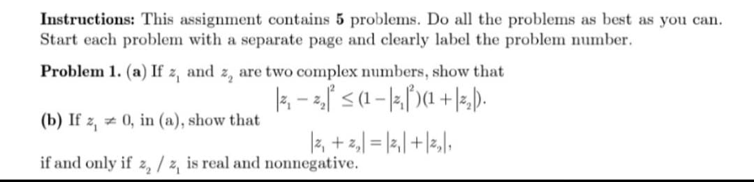 Instructions: This assignment contains 5 problems. Do all the problems as best as you can.
Start each problem with a separate page and clearly label the problem number.
Problem 1. (a) If z,
and
are two complex numbers, show that
k - <(1 – |5,[)(1 +|3,).
(b) If z, z 0, in (a), show that
|z, + z,| = |2,| +|z,|,
if and only if z, / z, is real and nonnegative.
