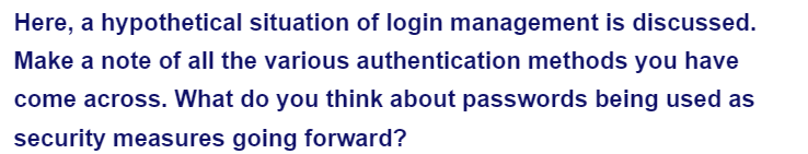 Here, a hypothetical situation of login management is discussed.
Make a note of all the various authentication methods you have
come across. What do you think about passwords being used as
security measures going forward?